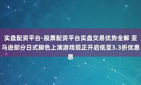 实盘配资平台-股票配资平台实盘交易优势全解 亚马逊部分日式脚色上演游戏现正开启低至3.3折优惠