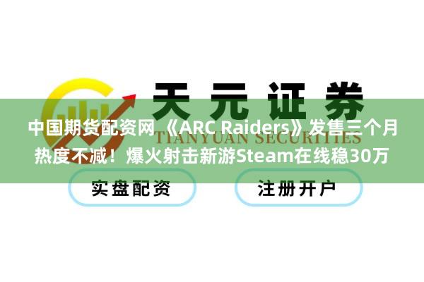 中国期货配资网 《ARC Raiders》发售三个月热度不减！爆火射击新游Steam在线稳30万
