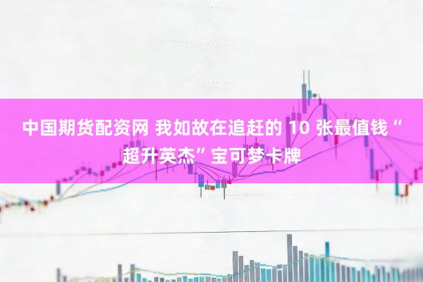 中国期货配资网 我如故在追赶的 10 张最值钱“超升英杰”宝可梦卡牌