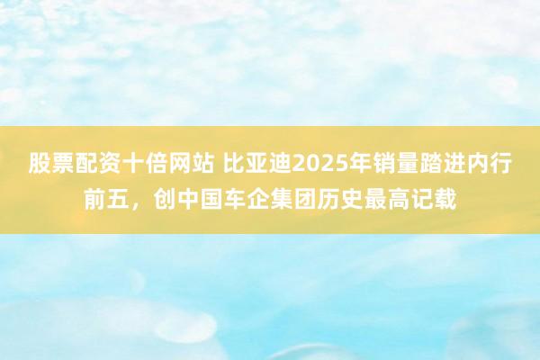 股票配资十倍网站 比亚迪2025年销量踏进内行前五，创中国车企集团历史最高记载
