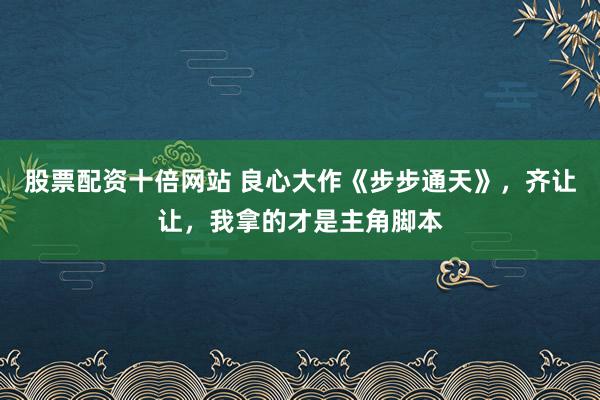 股票配资十倍网站 良心大作《步步通天》，齐让让，我拿的才是主角脚本