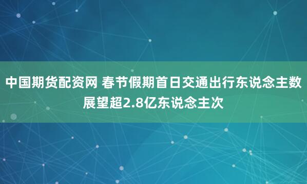 中国期货配资网 春节假期首日交通出行东说念主数展望超2.8亿东说念主次