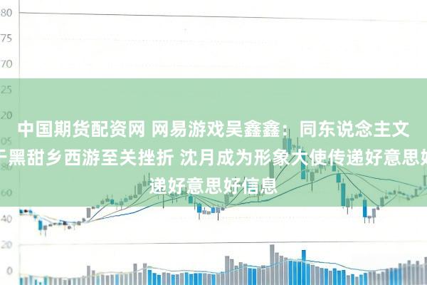 中国期货配资网 网易游戏吴鑫鑫：同东说念主文化关于黑甜乡西游至关挫折 沈月成为形象大使传递好意思好信息