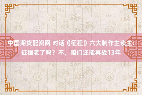 中国期货配资网 对话《征程》六大制作主谈主：征程老了吗？不，咱们还能再战13年