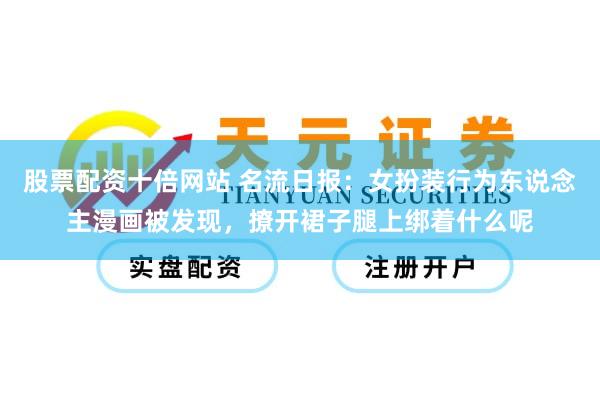 股票配资十倍网站 名流日报：女扮装行为东说念主漫画被发现，撩开裙子腿上绑着什么呢