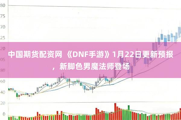中国期货配资网 《DNF手游》1月22日更新预报，新脚色男魔法师登场