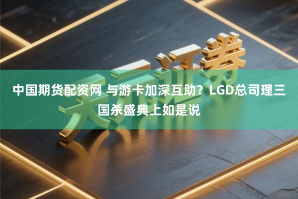 中国期货配资网 与游卡加深互助？LGD总司理三国杀盛典上如是说