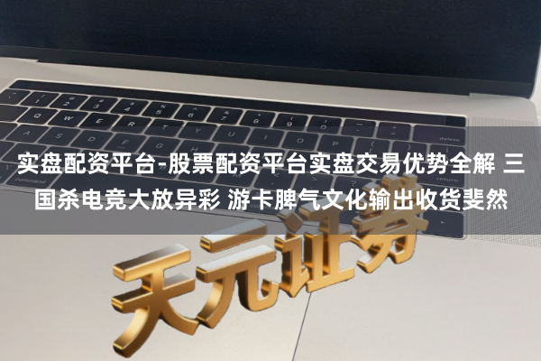 实盘配资平台-股票配资平台实盘交易优势全解 三国杀电竞大放异彩 游卡脾气文化输出收货斐然