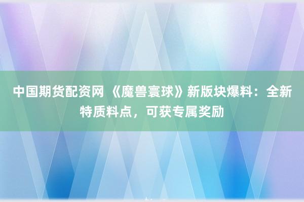 中国期货配资网 《魔兽寰球》新版块爆料：全新特质料点，可获专属奖励