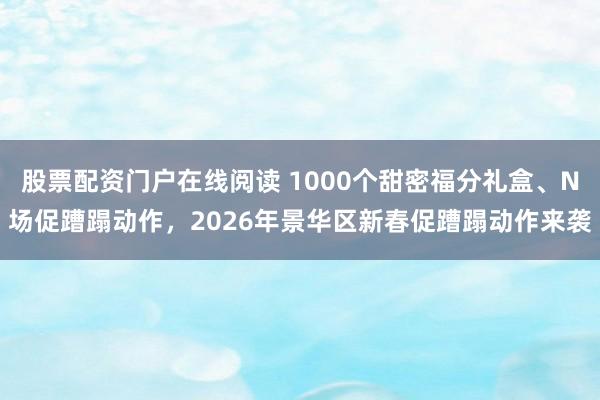 股票配资门户在线阅读 1000个甜密福分礼盒、N场促蹧蹋动作，2026年景华区新春促蹧蹋动作来袭