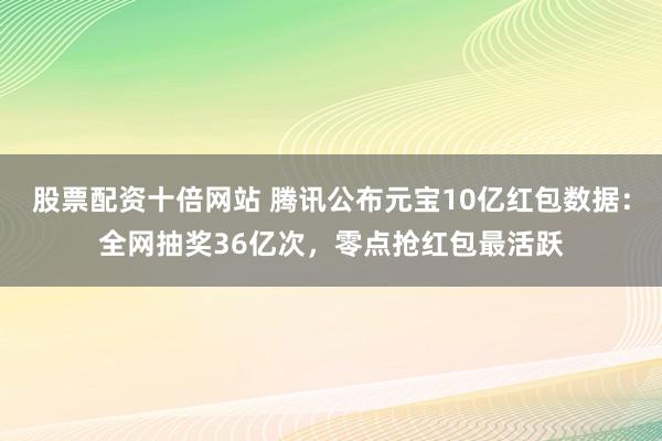 股票配资十倍网站 腾讯公布元宝10亿红包数据：全网抽奖36亿次，零点抢红包最活跃