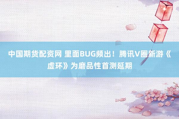 中国期货配资网 里面BUG频出！腾讯V圈新游《虚环》为磨品性首测延期