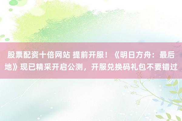 股票配资十倍网站 提前开服！《明日方舟：最后地》现已精采开启公测，开服兑换码礼包不要错过