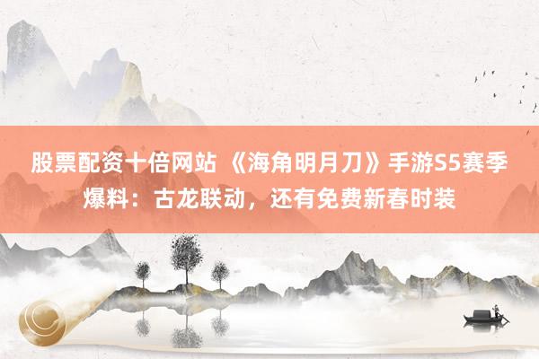 股票配资十倍网站 《海角明月刀》手游S5赛季爆料：古龙联动，还有免费新春时装