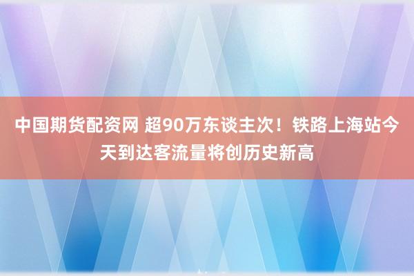 中国期货配资网 超90万东谈主次！铁路上海站今天到达客流量将创历史新高