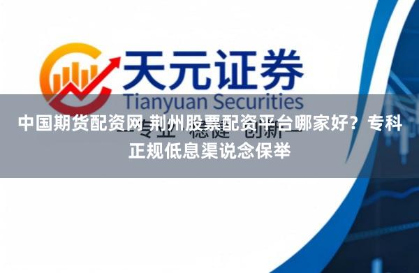 中国期货配资网 荆州股票配资平台哪家好？专科正规低息渠说念保举