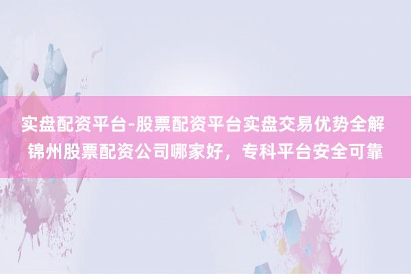实盘配资平台-股票配资平台实盘交易优势全解 锦州股票配资公司哪家好，专科平台安全可靠