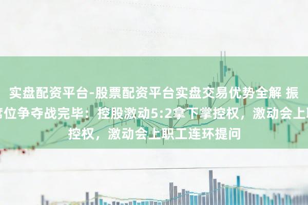 实盘配资平台-股票配资平台实盘交易优势全解 振芯科技董事席位争夺战完毕：控股激动5:2拿下掌控权，激动会上职工连环提问