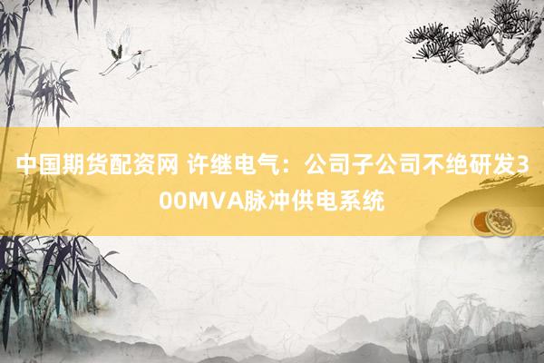 中国期货配资网 许继电气：公司子公司不绝研发300MVA脉冲供电系统