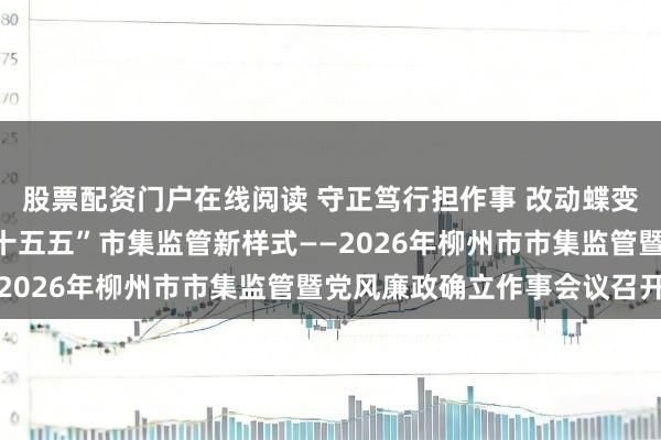 股票配资门户在线阅读 守正笃行担作事 改动蝶变促发展努力独创全市“十五五”市集监管新样式——2026年柳州市市集监管暨党风廉政确立作事会议召开
