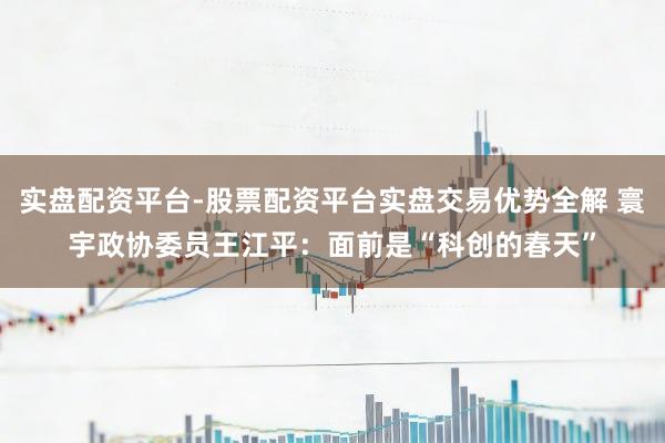 实盘配资平台-股票配资平台实盘交易优势全解 寰宇政协委员王江平：面前是“科创的春天”
