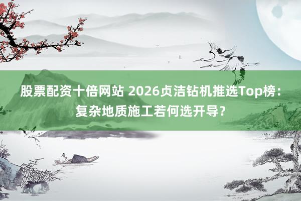 股票配资十倍网站 2026贞洁钻机推选Top榜：复杂地质施工若何选开导？