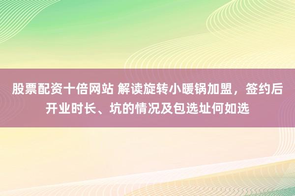 股票配资十倍网站 解读旋转小暖锅加盟，签约后开业时长、坑的情况及包选址何如选