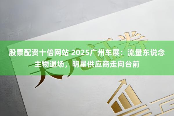 股票配资十倍网站 2025广州车展：流量东说念主物退场，明星供应商走向台前