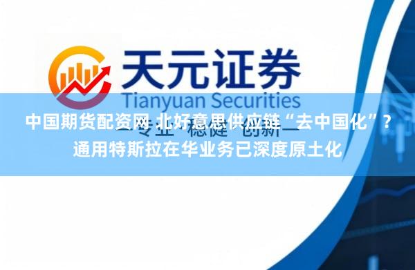 中国期货配资网 北好意思供应链“去中国化”？通用特斯拉在华业务已深度原土化