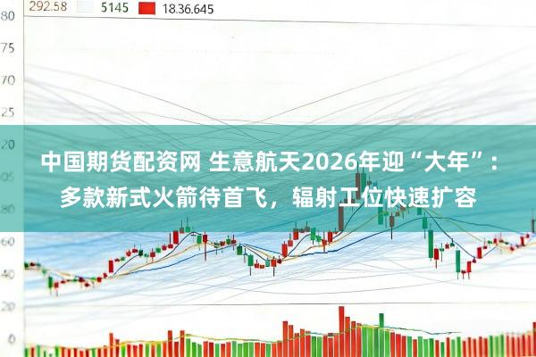 中国期货配资网 生意航天2026年迎“大年”：多款新式火箭待首飞，辐射工位快速扩容