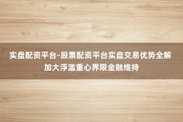 实盘配资平台-股票配资平台实盘交易优势全解 加大浮滥重心界限金融维持