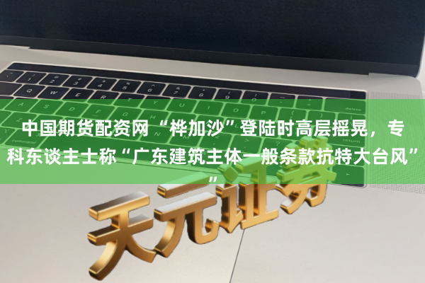 中国期货配资网 “桦加沙”登陆时高层摇晃，专科东谈主士称“广东建筑主体一般条款抗特大台风”