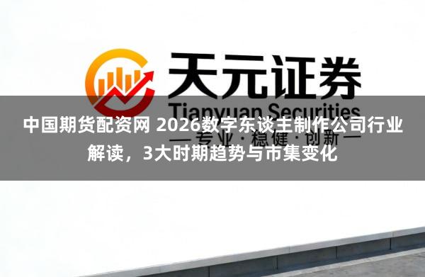 中国期货配资网 2026数字东谈主制作公司行业解读，3大时期趋势与市集变化
