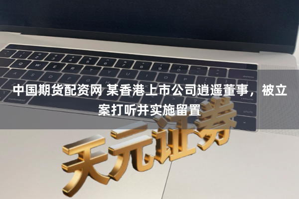 中国期货配资网 某香港上市公司逍遥董事，被立案打听并实施留置