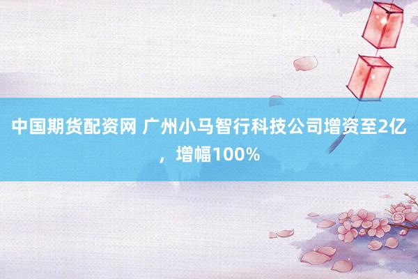 中国期货配资网 广州小马智行科技公司增资至2亿，增幅100%