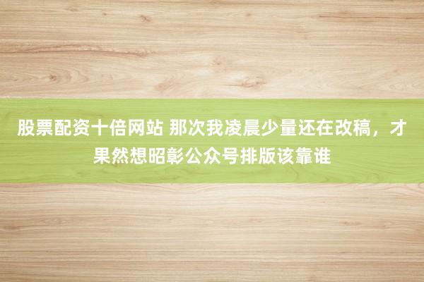 股票配资十倍网站 那次我凌晨少量还在改稿，才果然想昭彰公众号排版该靠谁