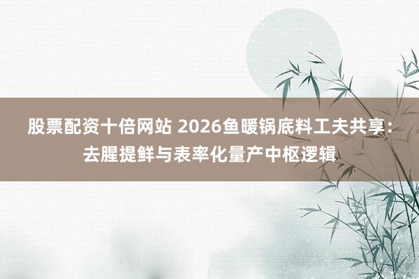 股票配资十倍网站 2026鱼暖锅底料工夫共享：去腥提鲜与表率化量产中枢逻辑