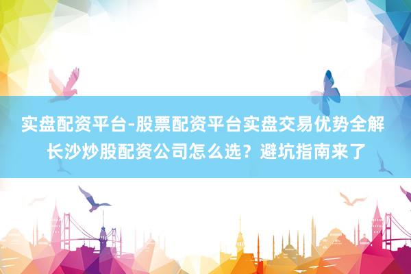 实盘配资平台-股票配资平台实盘交易优势全解 长沙炒股配资公司怎么选？避坑指南来了