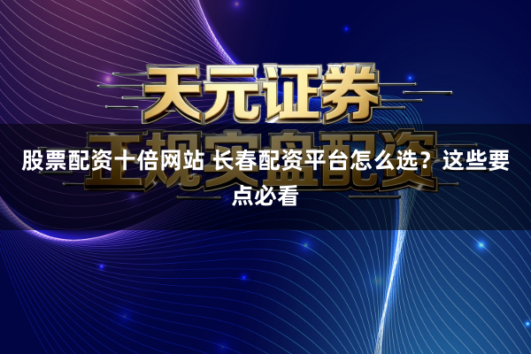 股票配资十倍网站 长春配资平台怎么选？这些要点必看