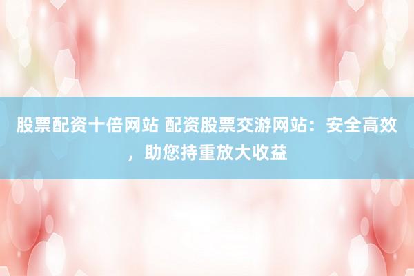 股票配资十倍网站 配资股票交游网站：安全高效，助您持重放大收益