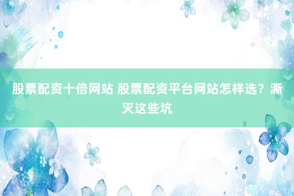 股票配资十倍网站 股票配资平台网站怎样选？澌灭这些坑