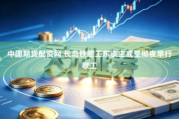 中国期货配资网 长岛铁路工东谈主或至彻夜举行歇工
