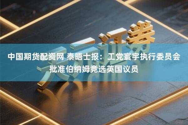 中国期货配资网 泰晤士报：工党寰宇执行委员会批准伯纳姆竞选英国议员