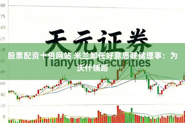 股票配资十倍网站 米兰卸任好意思联储理事：为沃什铺路