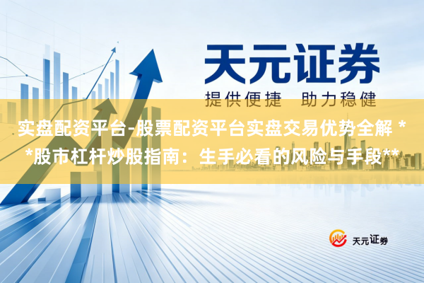 实盘配资平台-股票配资平台实盘交易优势全解 **股市杠杆炒股指南：生手必看的风险与手段**