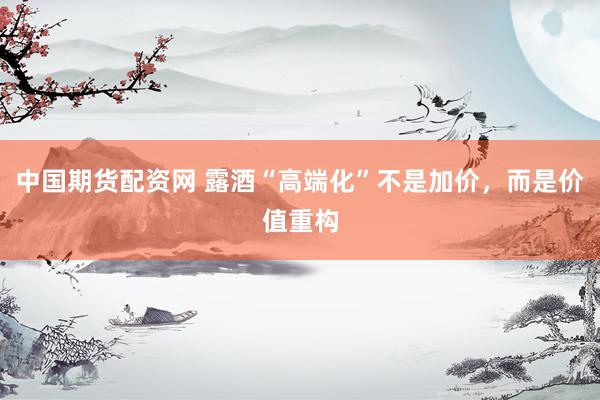 中国期货配资网 露酒“高端化”不是加价，而是价值重构