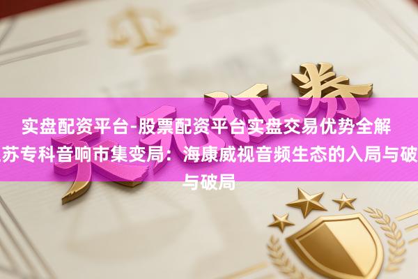 实盘配资平台-股票配资平台实盘交易优势全解 江苏专科音响市集变局：海康威视音频生态的入局与破局
