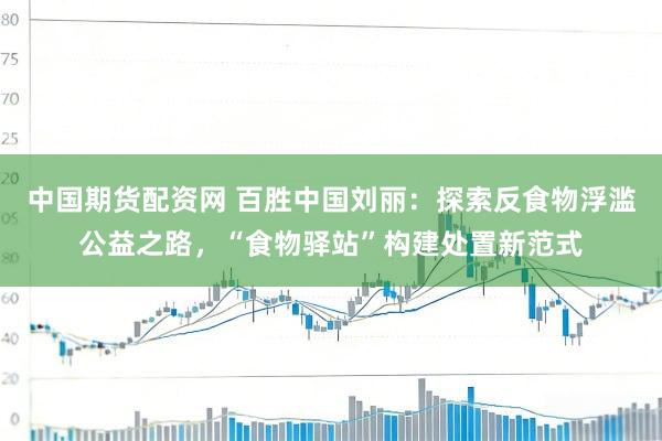 中国期货配资网 百胜中国刘丽：探索反食物浮滥公益之路，“食物驿站”构建处置新范式