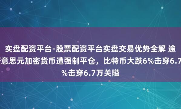 实盘配资平台-股票配资平台实盘交易优势全解 逾10亿好意思元加密货币遭强制平仓，比特币大跌6%击穿6.7万关隘