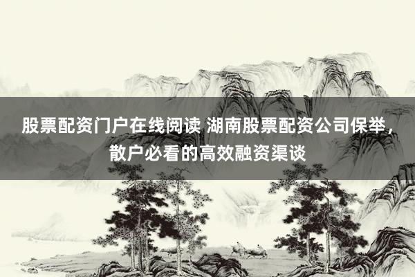 股票配资门户在线阅读 湖南股票配资公司保举，散户必看的高效融资渠谈